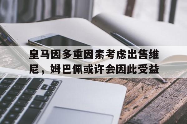 爱游戏体育官方-包含皇马因多重因素考虑出售维尼，姆巴佩或许会因此受益的词条